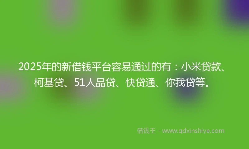 2025年的新借钱平台容易通过的有：小米贷款、柯基贷、51人品贷、快贷通、你我贷等。