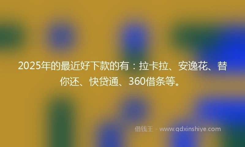 2025年的最近好下款的有：拉卡拉、安逸花、替你还、快贷通、360借条等。