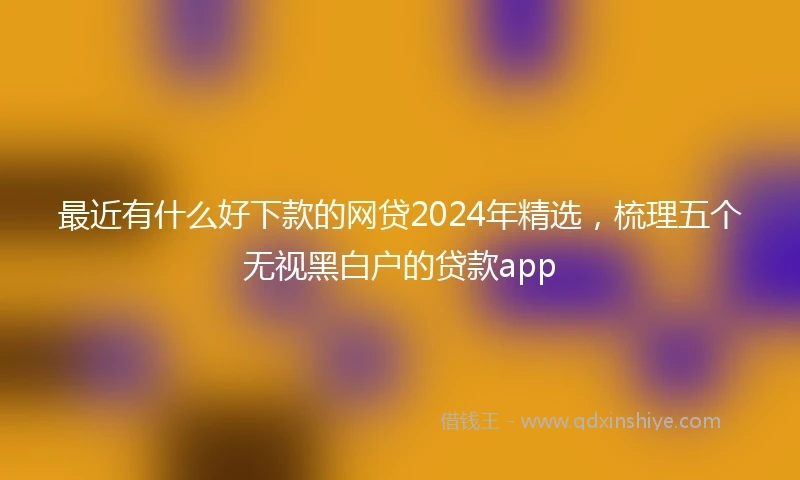 最近有什么好下款的网贷2024年精选，梳理五个无视黑白户的贷款app