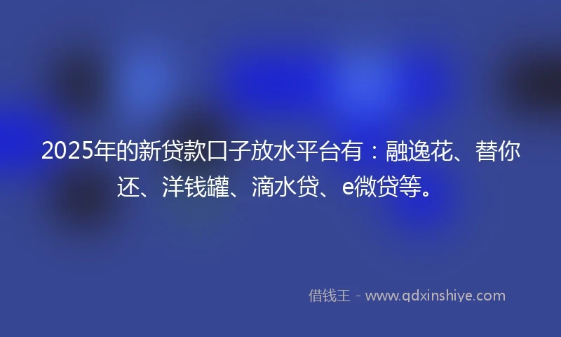 2025年的新贷款口子放水平台有：融逸花、替你还、洋钱罐、滴水贷、e微贷等。