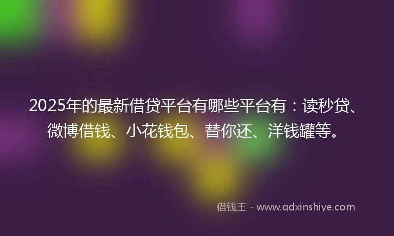 2025年的最新借贷平台有哪些平台有：读秒贷、微博借钱、小花钱包、替你还、洋钱罐等。