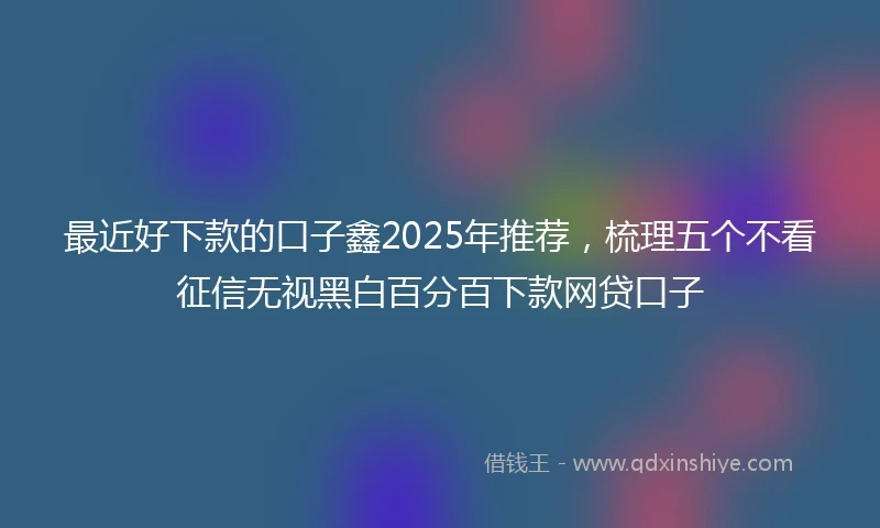 最近好下款的口子鑫2025年推荐，梳理五个不看征信无视黑白百分百下款网贷口子