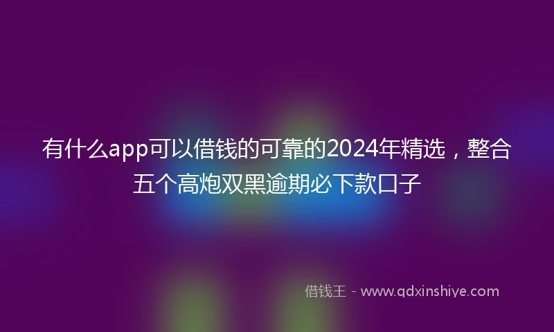 有什么app可以借钱的可靠的2024年精选，整合五个高炮双黑逾期必下款口子