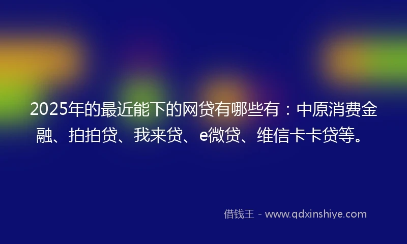 2025年的最近能下的网贷有哪些有：中原消费金融、拍拍贷、我来贷、e微贷、维信卡卡贷等。