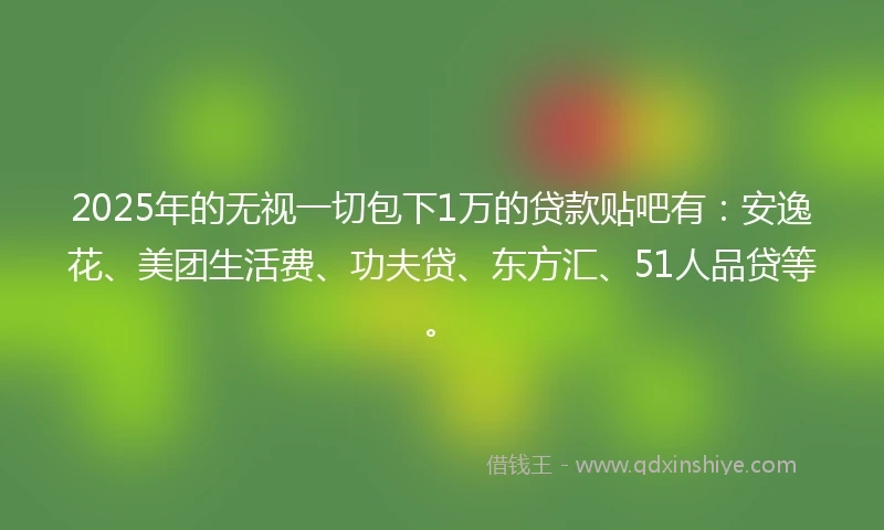 2025年的无视一切包下1万的贷款贴吧有：安逸花、美团生活费、功夫贷、东方汇、51人品贷等。