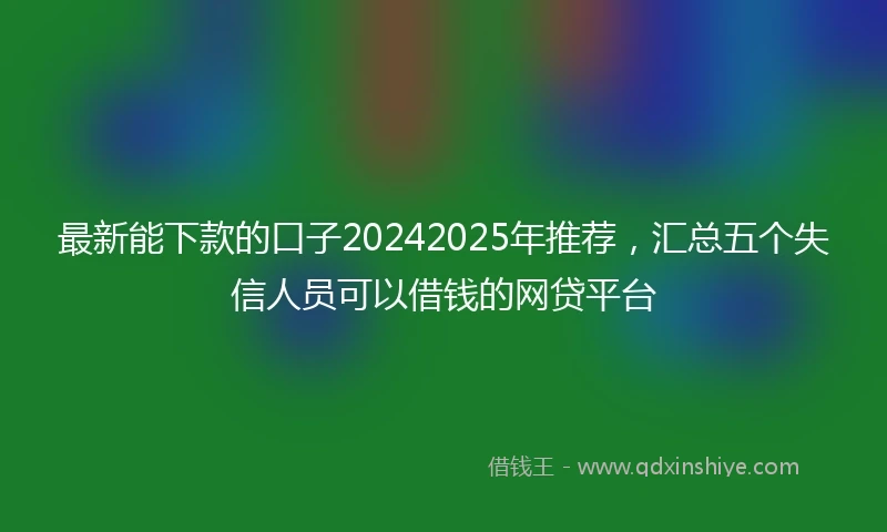 最新能下款的口子20242025年推荐，汇总五个失信人员可以借钱的网贷平台