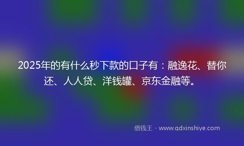 2025年的有什么秒下款的口子有：融逸花、替你还、人人贷、洋钱罐、京东金融等。