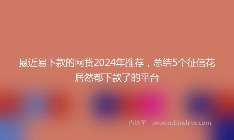 最近易下款的网贷2024年推荐，总结5个征信花居然都下款了的平台