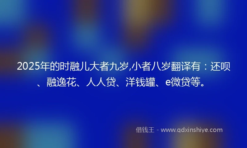 2025年的时融儿大者九岁,小者八岁翻译有：还呗、融逸花、人人贷、洋钱罐、e微贷等。