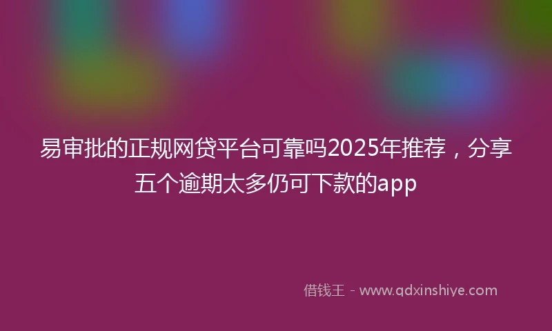 易审批的正规网贷平台可靠吗2025年推荐，分享五个逾期太多仍可下款的app