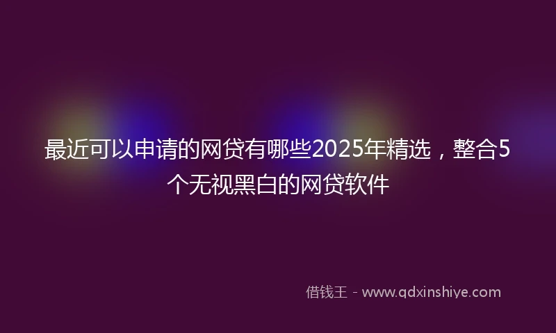最近可以申请的网贷有哪些2025年精选，整合5个无视黑白的网贷软件
