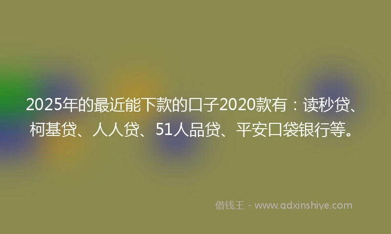 2025年的最近能下款的口子2020款有：读秒贷、柯基贷、人人贷、51人品贷、平安口袋银行等。