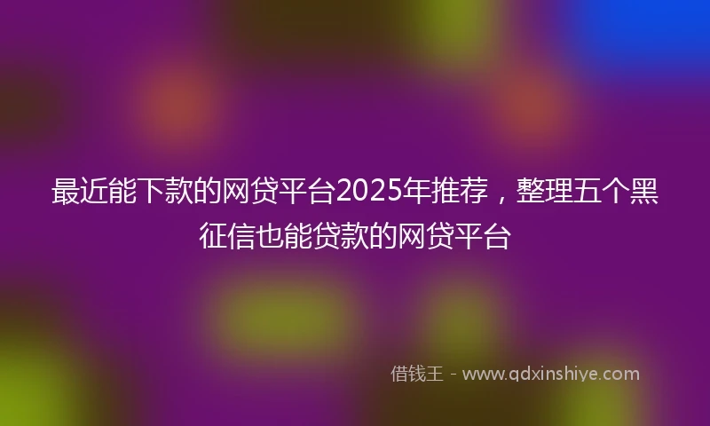最近能下款的网贷平台2025年推荐，整理五个黑征信也能贷款的网贷平台
