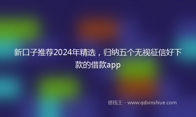 新口子推荐2024年精选，归纳五个无视征信好下款的借款app