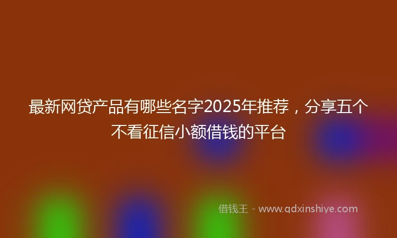 最新网贷产品有哪些名字2025年推荐，分享五个不看征信小额借钱的平台