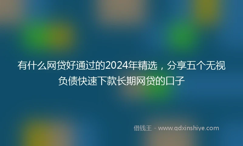有什么网贷好通过的2024年精选，分享五个无视负债快速下款长期网贷的口子
