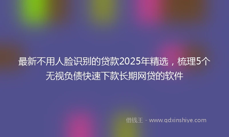 最新不用人脸识别的贷款2025年精选，梳理5个无视负债快速下款长期网贷的软件