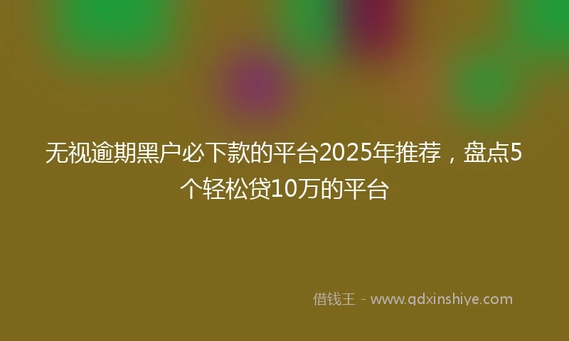 无视逾期黑户必下款的平台2025年推荐，盘点5个轻松贷10万的平台