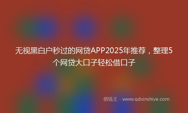 无视黑白户秒过的网贷APP2025年推荐，整理5个网贷大口子轻松借口子