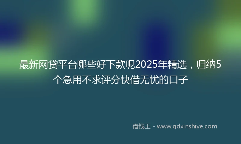 最新网贷平台哪些好下款呢2025年精选，归纳5个急用不求评分快借无忧的口子