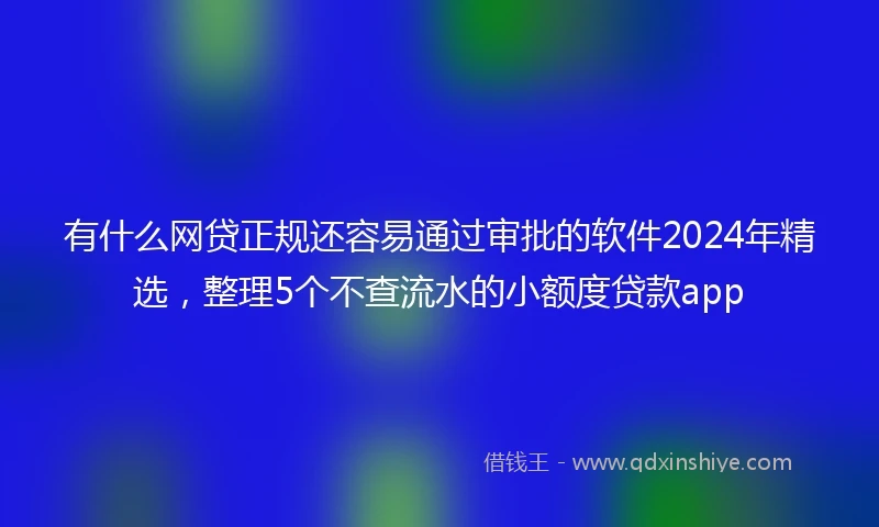 有什么网贷正规还容易通过审批的软件2024年精选，整理5个不查流水的小额度贷款app