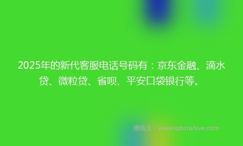 2025年的新代客服电话号码有：京东金融、滴水贷、微粒贷、省呗、平安口袋银行等。