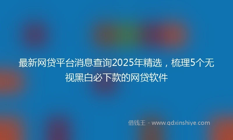 最新网贷平台消息查询2025年精选，梳理5个无视黑白必下款的网贷软件