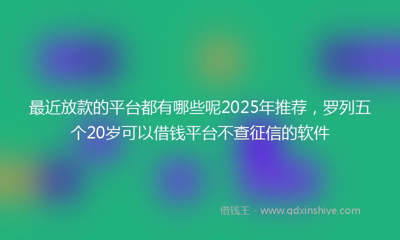 最近放款的平台都有哪些呢2025年推荐，罗列五个20岁可以借钱平台不查征信的软件