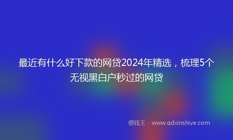 最近有什么好下款的网贷2024年精选，梳理5个无视黑白户秒过的网贷