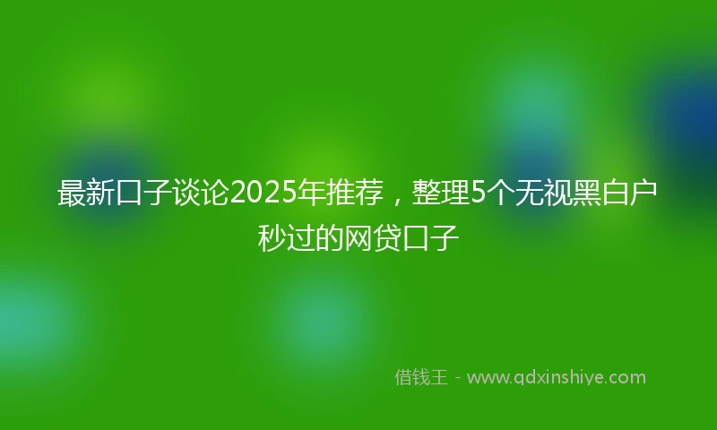 最新口子谈论2025年推荐，整理5个无视黑白户秒过的网贷口子