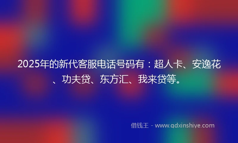 2025年的新代客服电话号码有：超人卡、安逸花、功夫贷、东方汇、我来贷等。