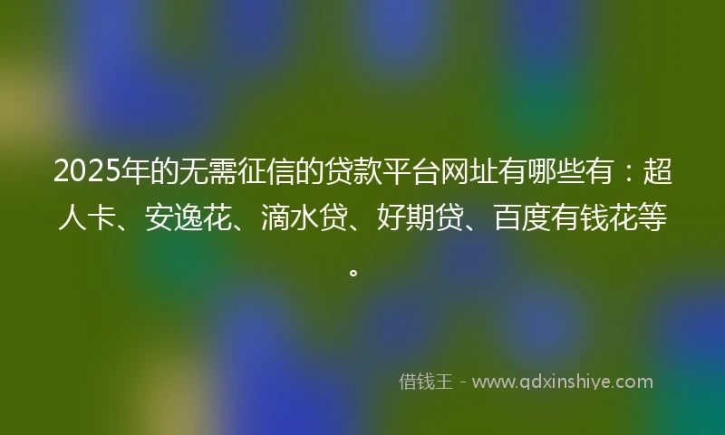 2025年的无需征信的贷款平台网址有哪些有：超人卡、安逸花、滴水贷、好期贷、百度有钱花等。