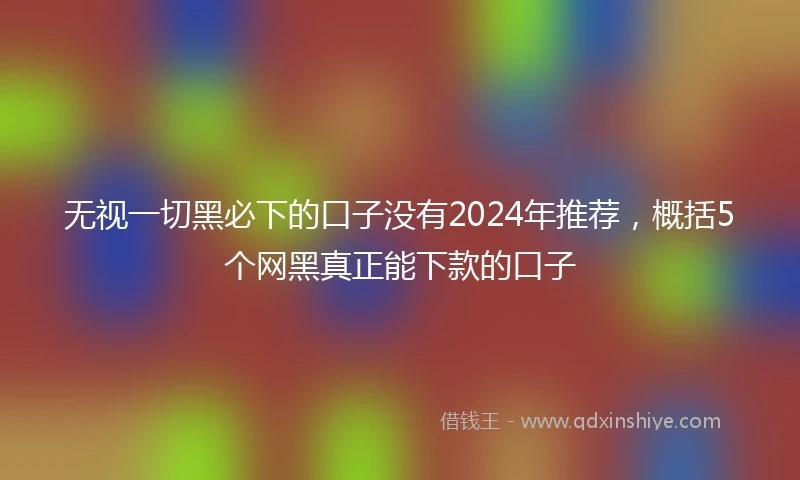 无视一切黑必下的口子没有2024年推荐，概括5个网黑真正能下款的口子