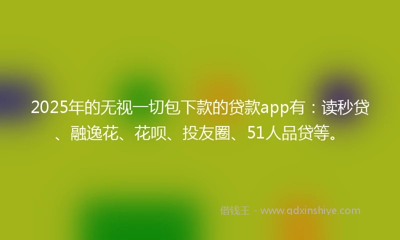 2025年的无视一切包下款的贷款app有：读秒贷、融逸花、花呗、投友圈、51人品贷等。