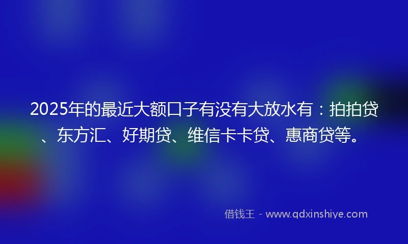 2025年的最近大额口子有没有大放水有：拍拍贷、东方汇、好期贷、维信卡卡贷、惠商贷等。