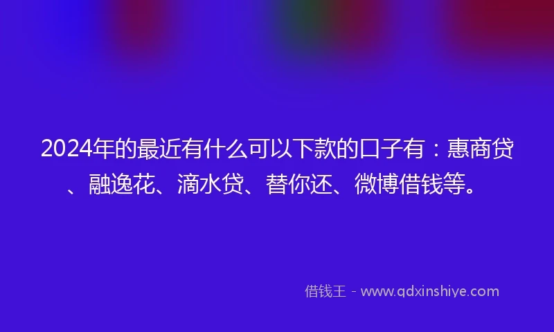 2024年的最近有什么可以下款的口子有：惠商贷、融逸花、滴水贷、替你还、微博借钱等。