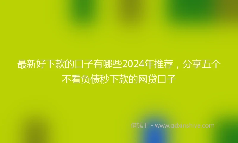 最新好下款的口子有哪些2024年推荐，分享五个不看负债秒下款的网贷口子