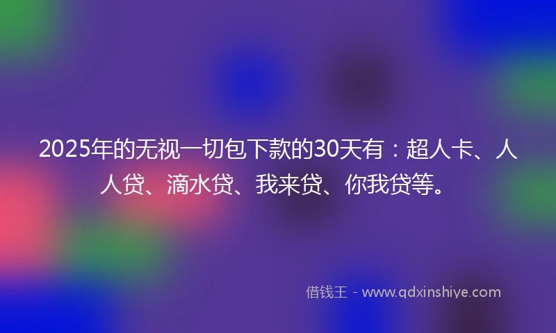 2025年的无视一切包下款的30天有：超人卡、人人贷、滴水贷、我来贷、你我贷等。