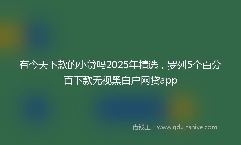 有今天下款的小贷吗2025年精选，罗列5个百分百下款无视黑白户网贷app