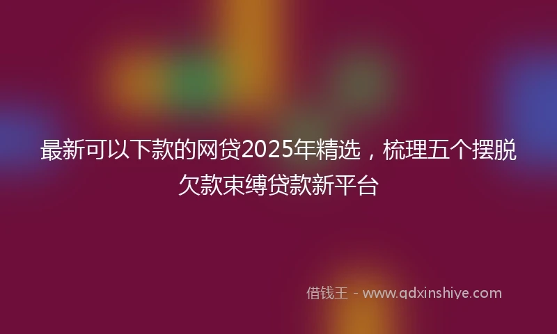 最新可以下款的网贷2025年精选，梳理五个摆脱欠款束缚贷款新平台