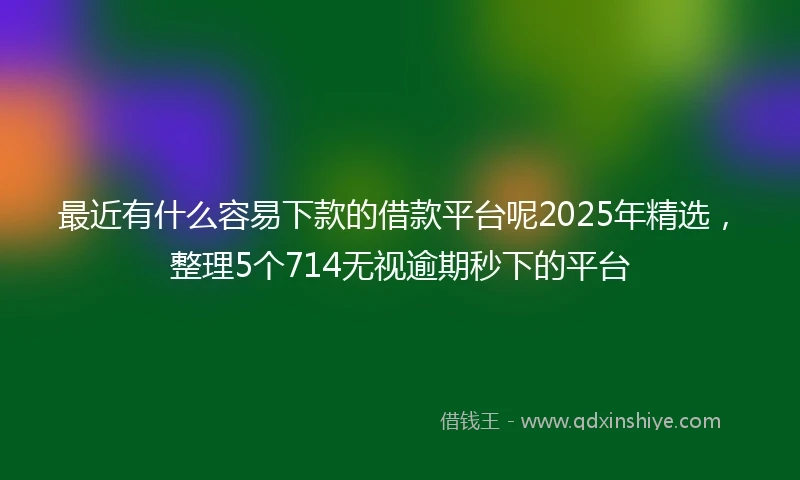 最近有什么容易下款的借款平台呢2025年精选，整理5个714无视逾期秒下的平台