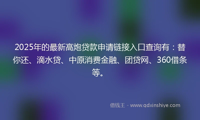 2025年的最新高炮贷款申请链接入口查询有：替你还、滴水贷、中原消费金融、团贷网、360借条等。