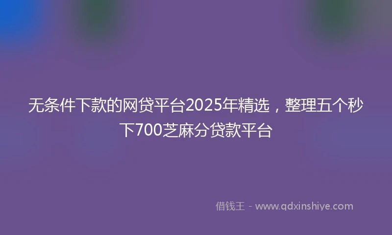无条件下款的网贷平台2025年精选，整理五个秒下700芝麻分贷款平台