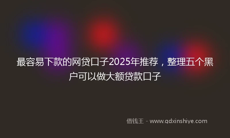 最容易下款的网贷口子2025年推荐，整理五个黑户可以做大额贷款口子