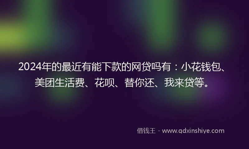 2024年的最近有能下款的网贷吗有：小花钱包、美团生活费、花呗、替你还、我来贷等。