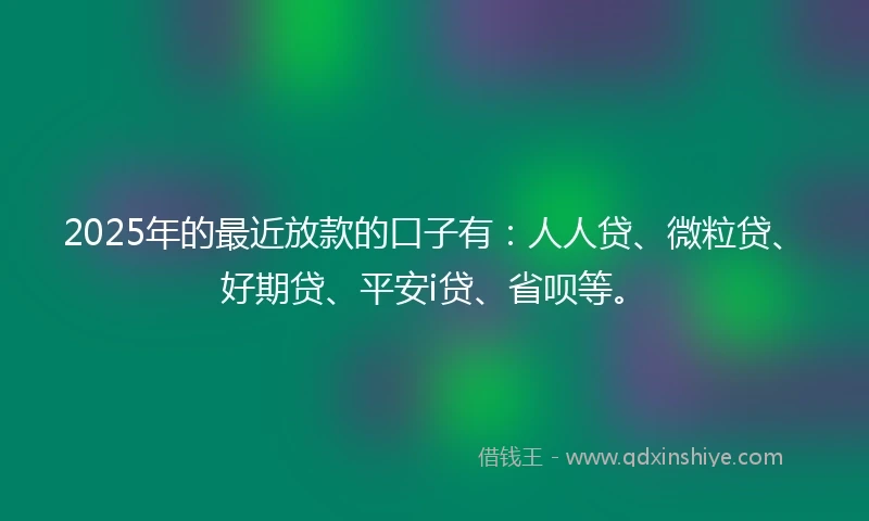 2025年的最近放款的口子有：人人贷、微粒贷、好期贷、平安i贷、省呗等。