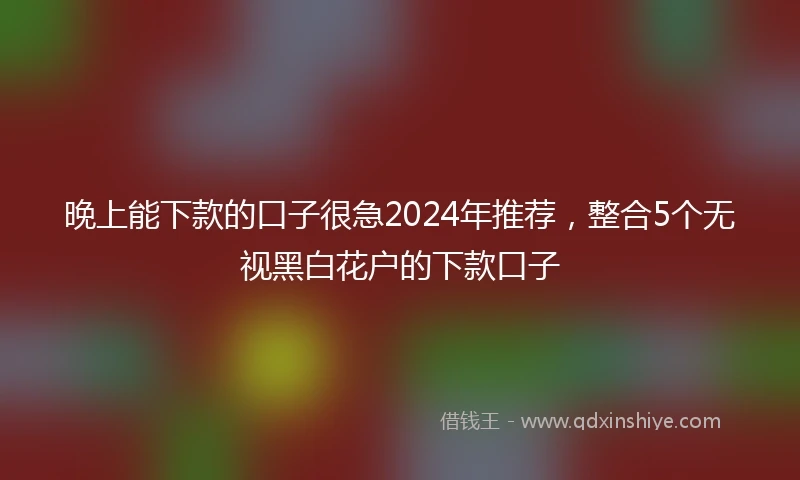 晚上能下款的口子很急2024年推荐，整合5个无视黑白花户的下款口子