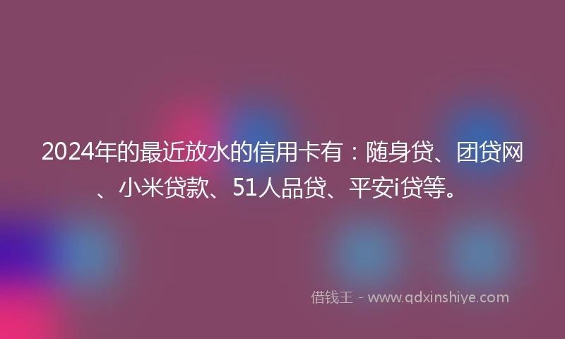 2024年的最近放水的信用卡有：随身贷、团贷网、小米贷款、51人品贷、平安i贷等。
