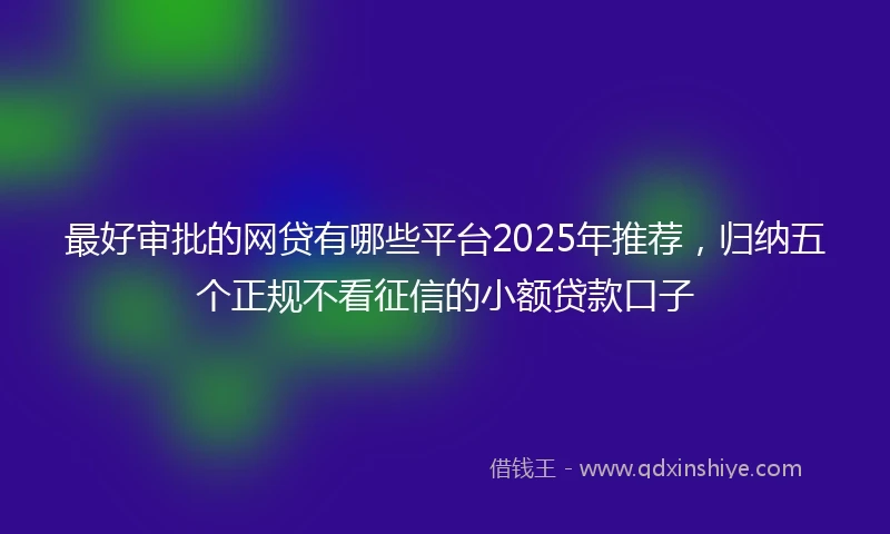 最好审批的网贷有哪些平台2025年推荐，归纳五个正规不看征信的小额贷款口子