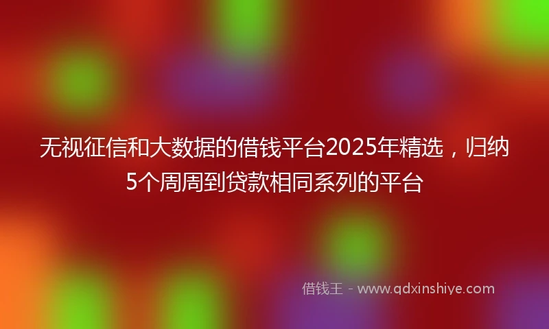无视征信和大数据的借钱平台2025年精选，归纳5个周周到贷款相同系列的平台